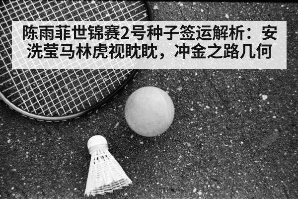 陈雨菲世锦赛2号种子签运解析：安洗莹马林虎视眈眈，冲金之路几何
