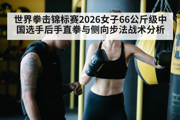 世界拳击锦标赛2026女子66公斤级中国选手后手直拳与侧向步法战术分析